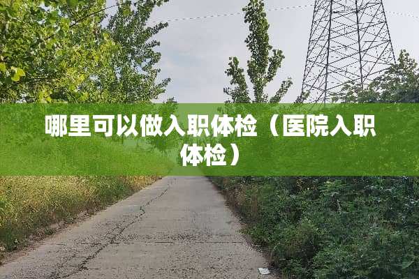 哪里可以做入职体检（医院入职体检）