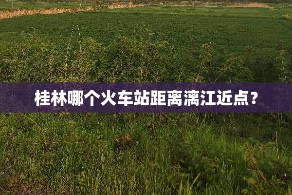 桂林哪个火车站距离漓江近点？
