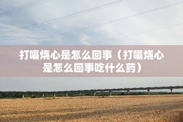打嗝烧心是怎么回事（打嗝烧心是怎么回事吃什么药）