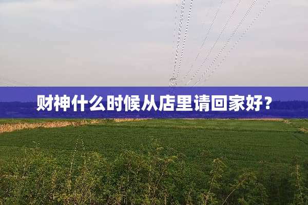 财神什么时候从店里请回家好？