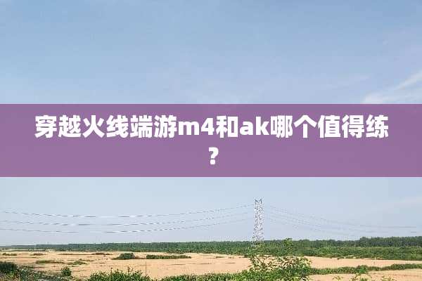 穿越火线端游m4和ak哪个值得练？