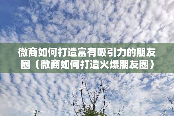 微商如何打造富有吸引力的朋友圈（微商如何打造火爆朋友圈）