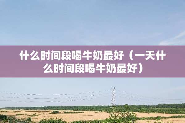 什么时间段喝牛奶最好（一天什么时间段喝牛奶最好）