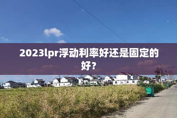 2023lpr浮动利率好还是固定的好？