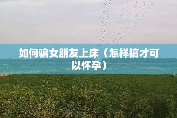 如何骗女朋友上床（怎样搞才可以怀孕）