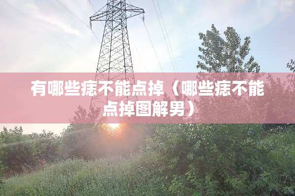 有哪些痣不能点掉（哪些痣不能点掉图解男）