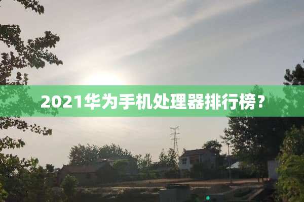 2021华为手机处理器排行榜？