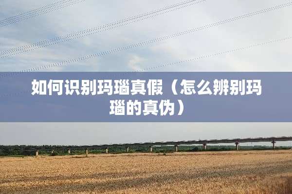 如何识别玛瑙真假（怎么辨别玛瑙的真伪）