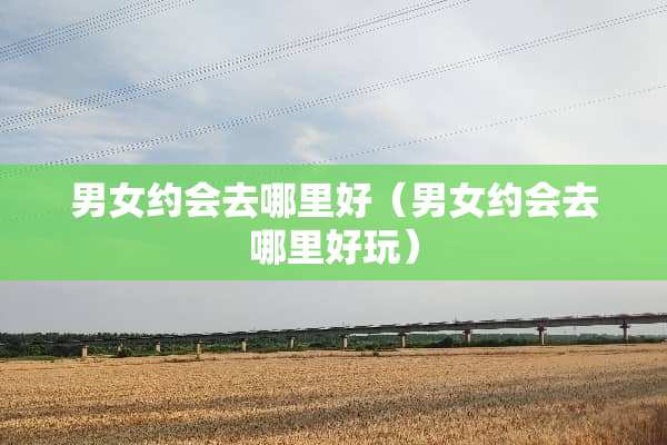 男女约会去哪里好（男女约会去哪里好玩）