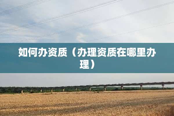 如何办资质（办理资质在哪里办理）