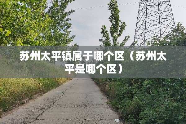 苏州太平镇属于哪个区（苏州太平是哪个区）