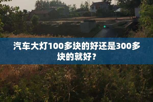 汽车大灯100多块的好还是300多块的就好？