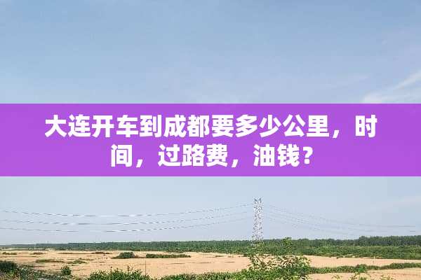 大连开车到成都要多少公里，时间，过路费，油钱？