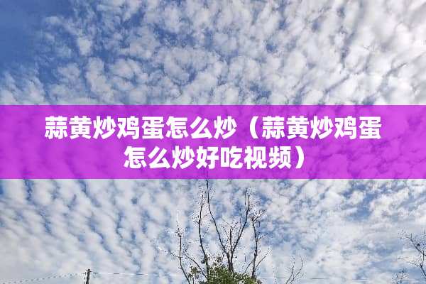 蒜黄炒鸡蛋怎么炒（蒜黄炒鸡蛋怎么炒好吃视频）