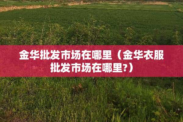 金华批发市场在哪里（金华衣服批发市场在哪里?）
