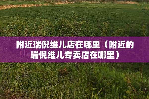 附近瑞倪维儿店在哪里（附近的瑞倪维儿专卖店在哪里）