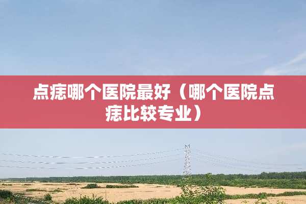 点痣哪个医院最好（哪个医院点痣比较专业）