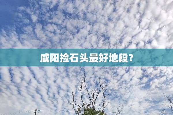 咸阳捡石头最好地段？