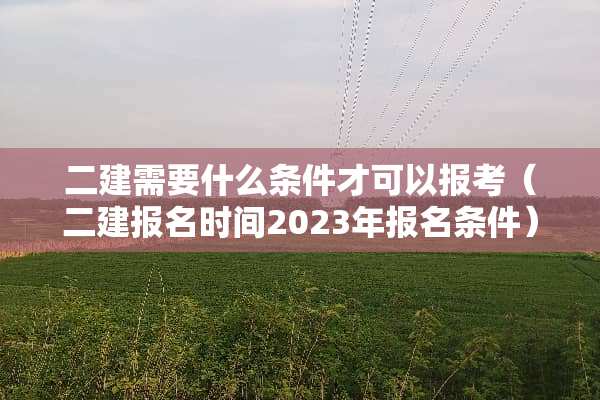 二建需要什么条件才可以报考（二建报名时间2023年报名条件）