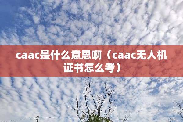 caac是什么意思啊（caac无人机证书怎么考）