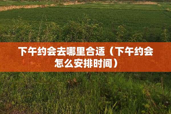 下午约会去哪里合适（下午约会怎么安排时间）