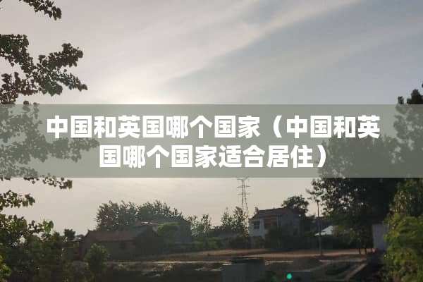中国和英国哪个国家（中国和英国哪个国家适合居住）