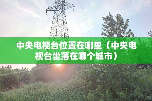 **电视台位置在哪里（**电视台坐落在哪个城市）