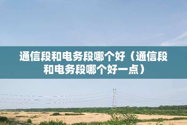 通信段和电务段哪个好（通信段和电务段哪个好一点）