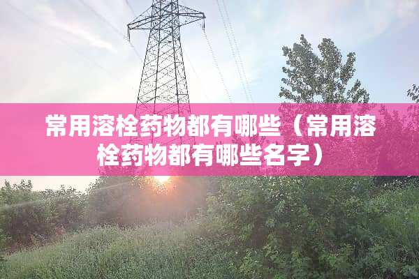 常用溶栓药物都有哪些（常用溶栓药物都有哪些名字）