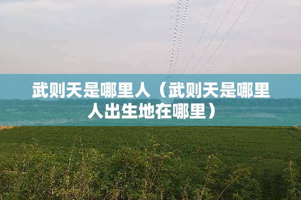 武则天是哪里人（武则天是哪里人出生地在哪里）