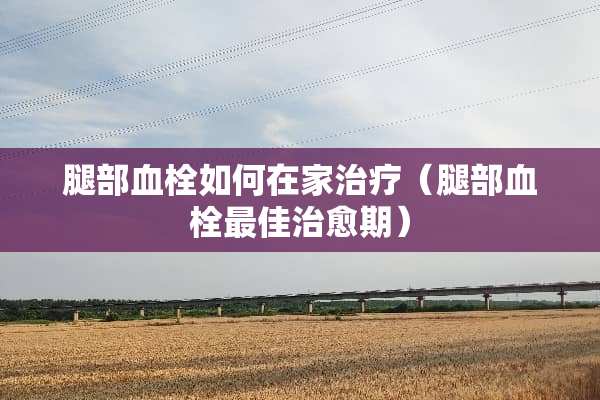 腿部血栓如何在家治疗（腿部血栓最佳治愈期）
