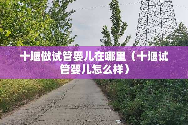 十堰做试管婴儿在哪里（十堰试管婴儿怎么样）