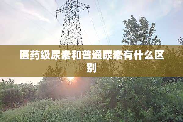 医药级尿素和普通尿素有什么区别