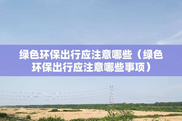 绿色环保出行应注意哪些（绿色环保出行应注意哪些事项）