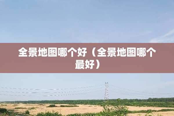 全景地图哪个好（全景地图哪个最好）