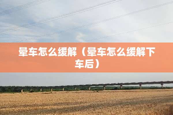 晕车怎么缓解（晕车怎么缓解下车后）