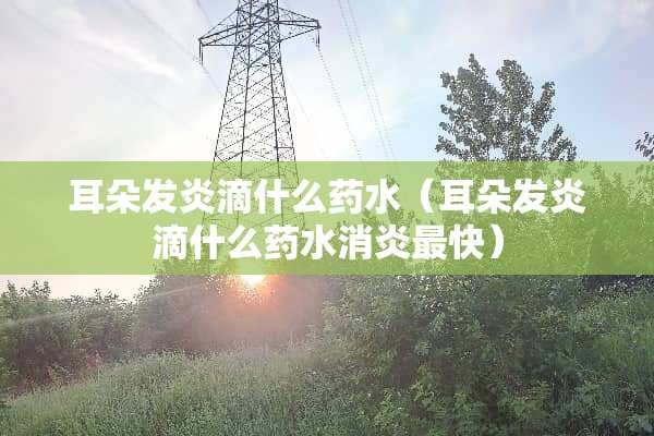 耳朵发炎滴什么药水（耳朵发炎滴什么药水消炎最快）