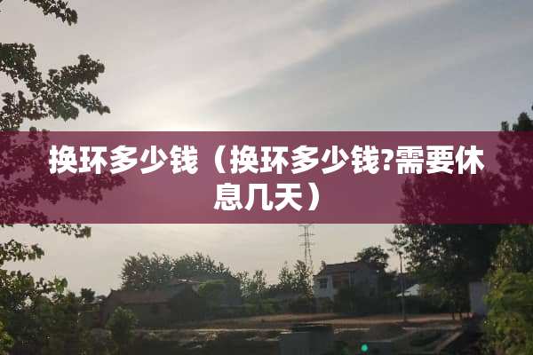 换环多少钱（换环多少钱?需要休息几天）