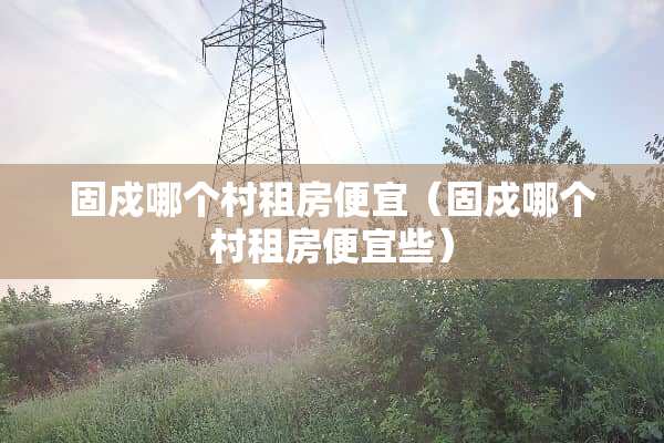 固戍哪个村租房便宜（固戍哪个村租房便宜些）