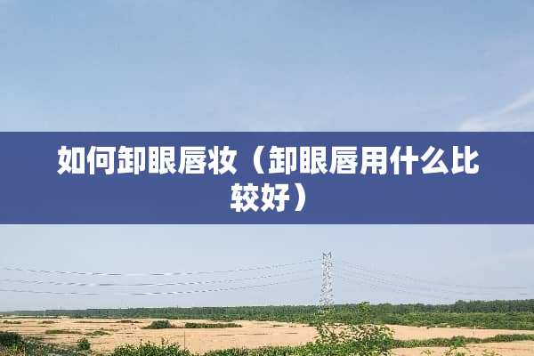 如何卸眼唇妆（卸眼唇用什么比较好）