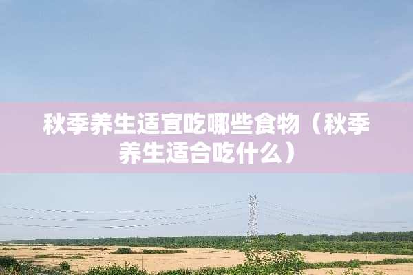 秋季养生适宜吃哪些食物（秋季养生适合吃什么）