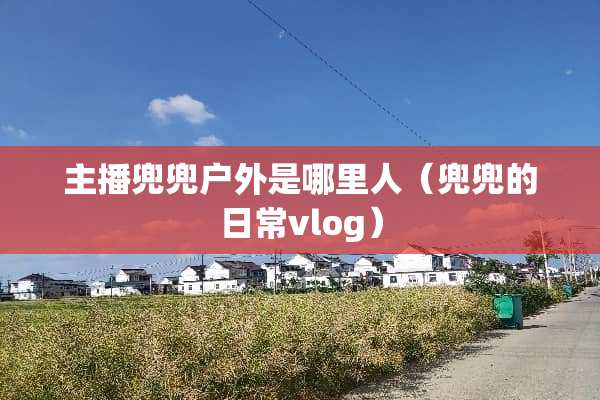 主播兜兜户外是哪里人（兜兜的日常vlog）