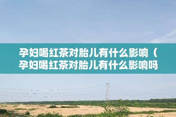 孕妇喝红茶对胎儿有什么影响（孕妇喝红茶对胎儿有什么影响吗）