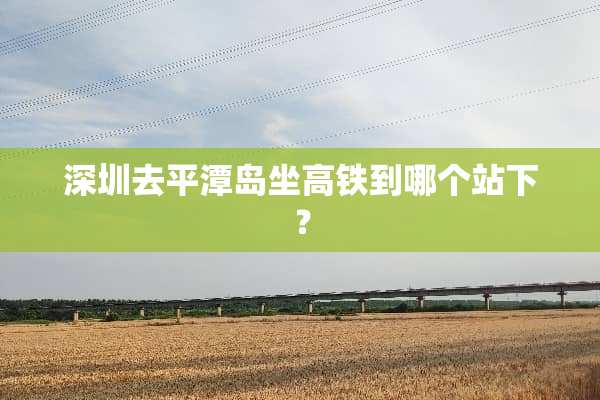 深圳去平潭岛坐高铁到哪个站下？
