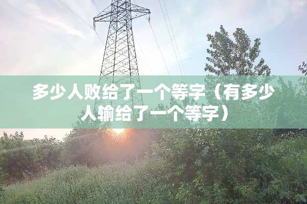 多少人败给了一个等字（有多少人输给了一个等字）