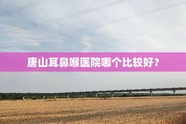 唐山耳鼻喉医院哪个比较好？