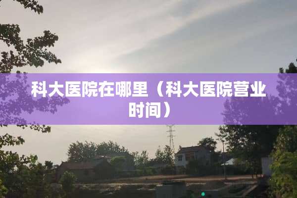 科大医院在哪里（科大医院营业时间）