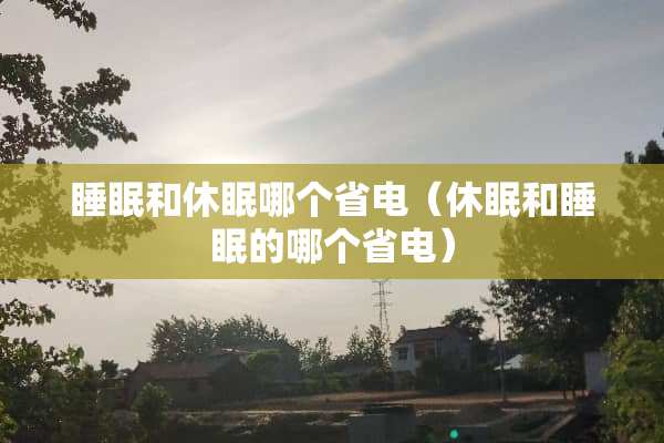 睡眠和休眠哪个省电（休眠和睡眠的哪个省电）