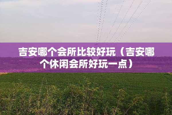 吉安哪个会所比较好玩（吉安哪个休闲会所好玩一点）
