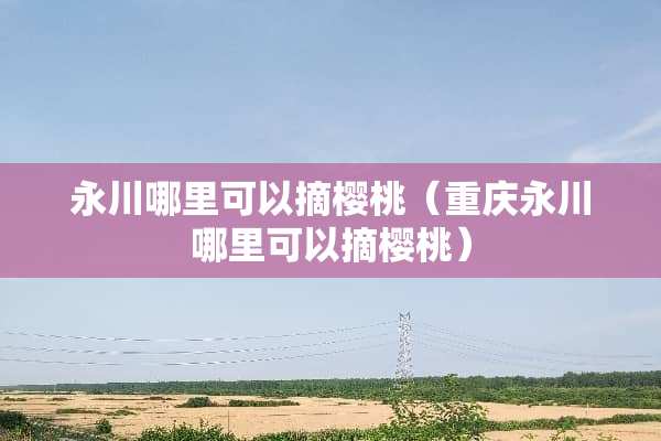 永川哪里可以摘樱桃（重庆永川哪里可以摘樱桃）